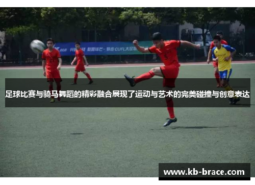 足球比赛与骑马舞蹈的精彩融合展现了运动与艺术的完美碰撞与创意表达